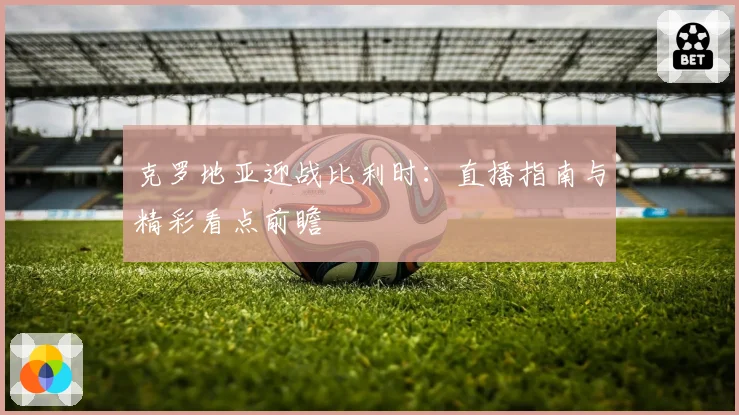 克罗地亚迎战比利时：直播指南与精彩看点前瞻