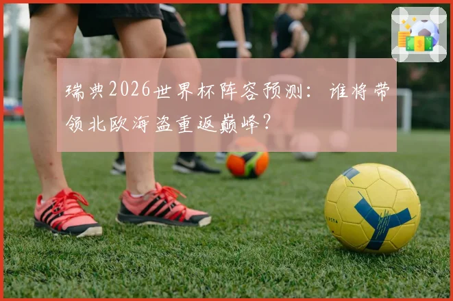 瑞典2026世界杯阵容预测:谁将带领北欧海盗重返巅峰?