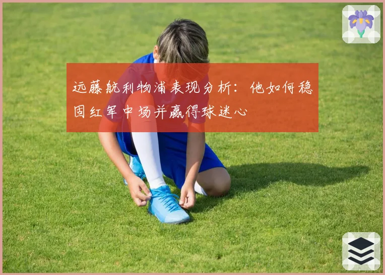 远藤航利物浦表现分析：他如何稳固红军中场并赢得球迷心