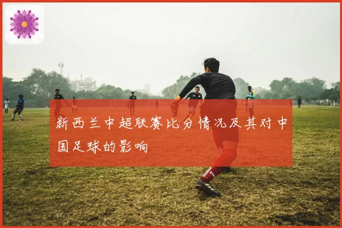 新西兰中超联赛比分情况及其对中国足球的影响
