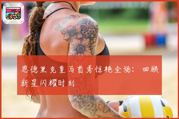 恩德里克皇马首秀惊艳全场：回顾新星闪耀时刻