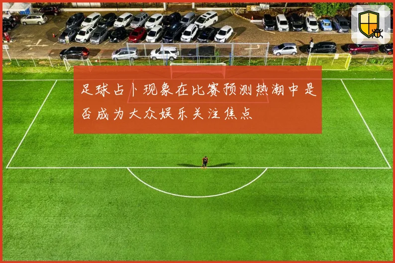 足球占卜现象在比赛预测热潮中是否成为大众娱乐关注焦点