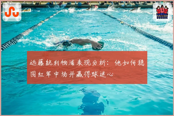远藤航利物浦表现分析：他如何稳固红军中场并赢得球迷心